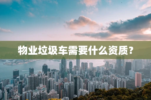 物业垃圾车需要什么资质？